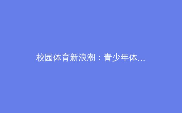 校园体育新浪潮：青少年体能素质突破背后的科学训练体系