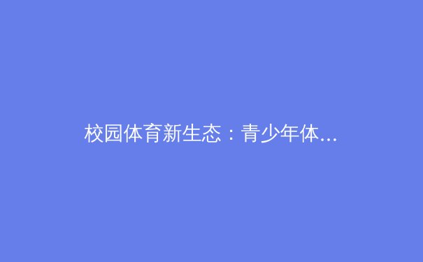 校园体育新生态：青少年体能发展的科学路径与人文关怀 - 2