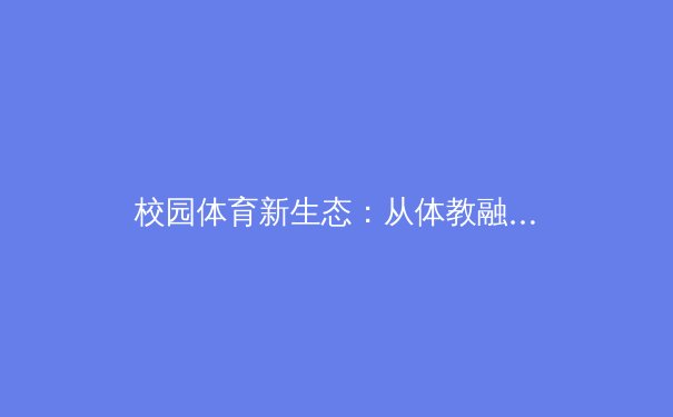 校园体育新生态：从体教融合看青少年运动员的全面培养